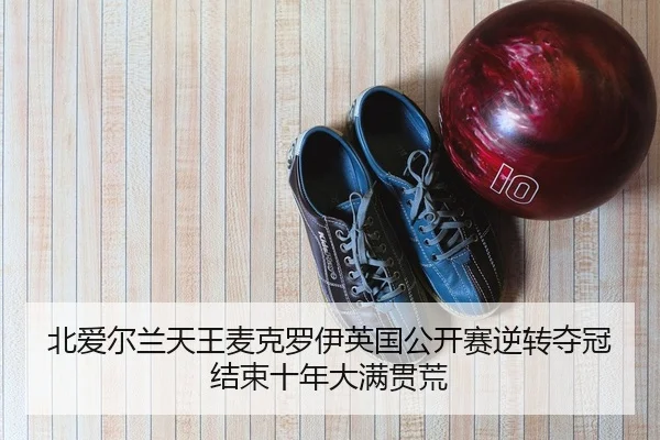 北爱尔兰天王麦克罗伊英国公开赛逆转夺冠 结束十年大满贯荒
