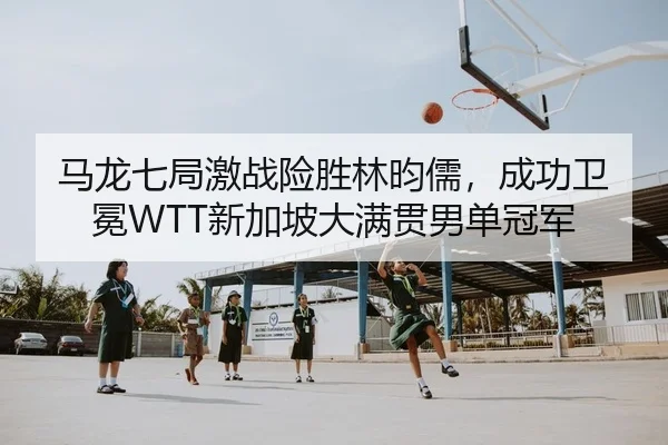 马龙七局激战险胜林昀儒，成功卫冕WTT新加坡大满贯男单冠军